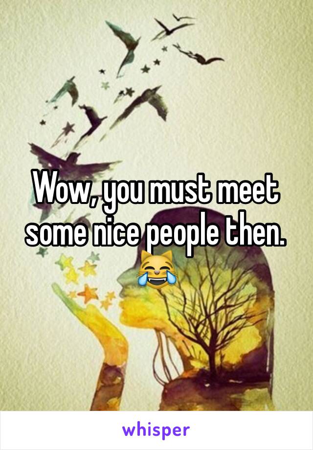 Wow, you must meet some nice people then. 😹
