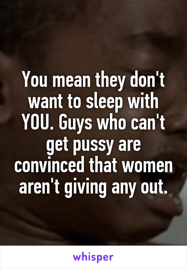 You mean they don't want to sleep with YOU. Guys who can't get pussy are convinced that women aren't giving any out.