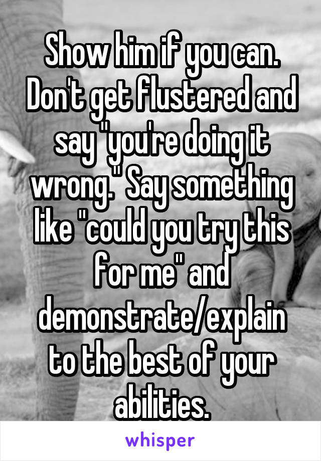 Show him if you can. Don't get flustered and say "you're doing it wrong." Say something like "could you try this for me" and demonstrate/explain to the best of your abilities.
