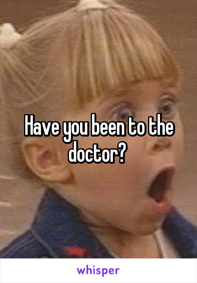 Have you been to the doctor? 