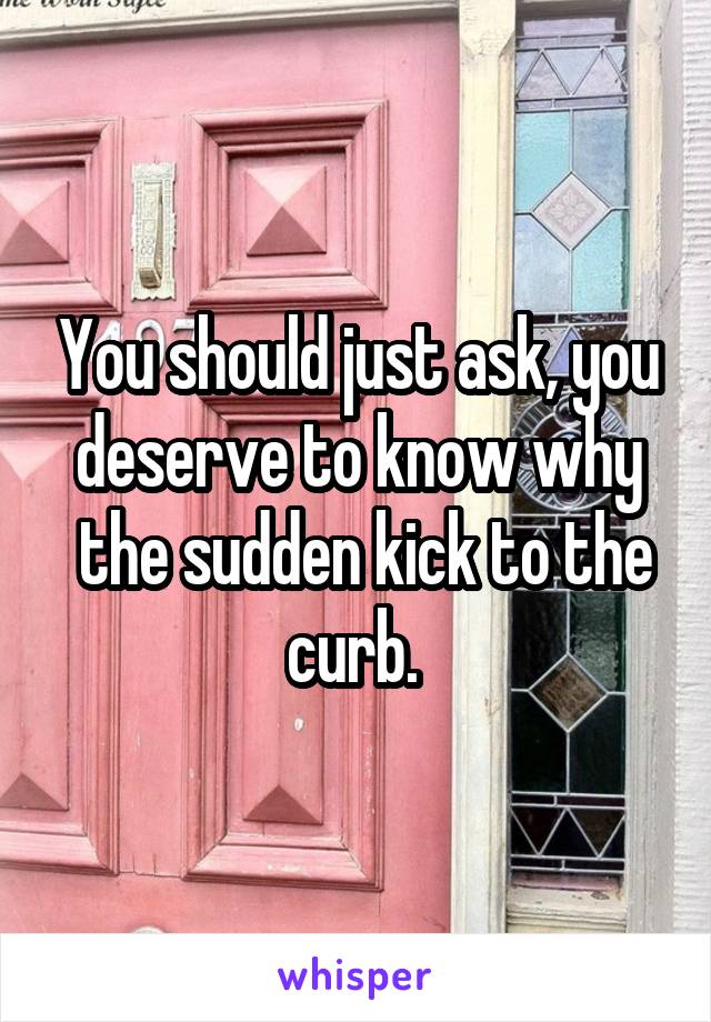 You should just ask, you deserve to know why
 the sudden kick to the curb. 