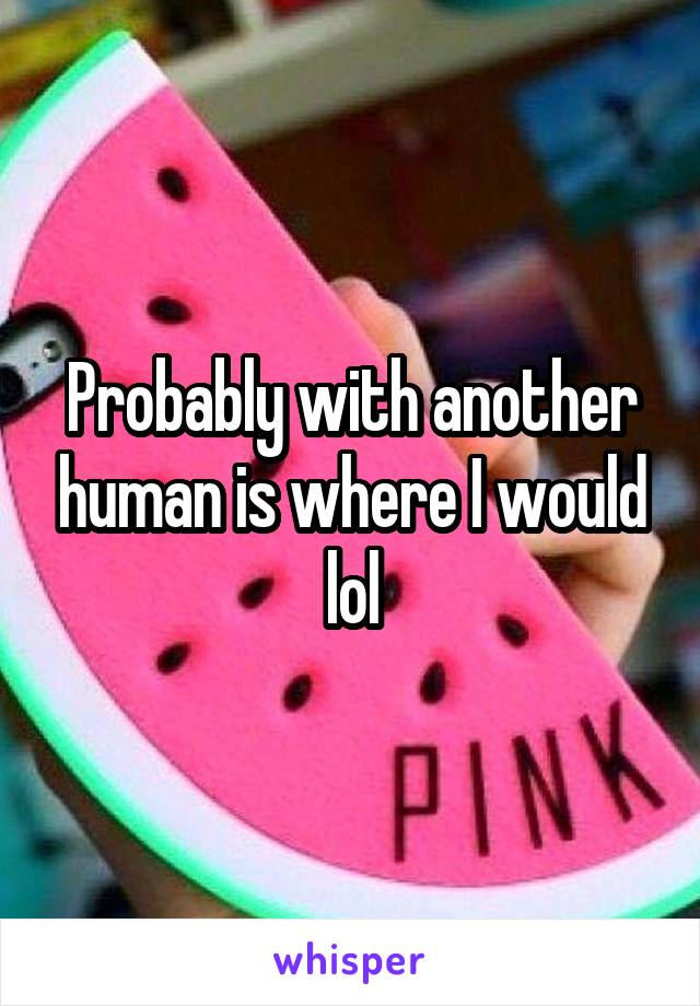 Probably with another human is where I would lol