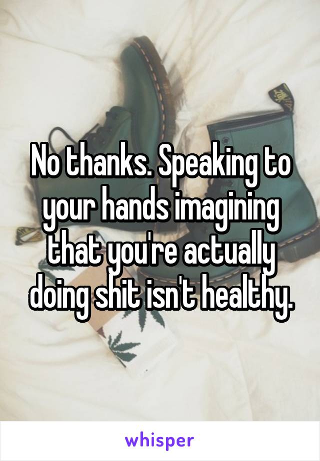 No thanks. Speaking to your hands imagining that you're actually doing shit isn't healthy.