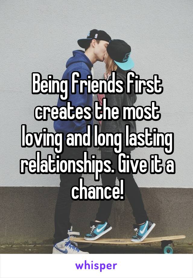 Being friends first creates the most loving and long lasting relationships. Give it a chance!