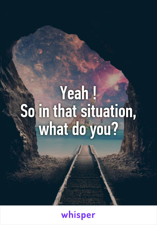 Yeah !
So in that situation, what do you?