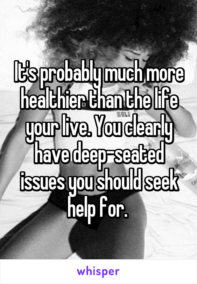 It's probably much more healthier than the life your live. You clearly have deep-seated issues you should seek help for. 