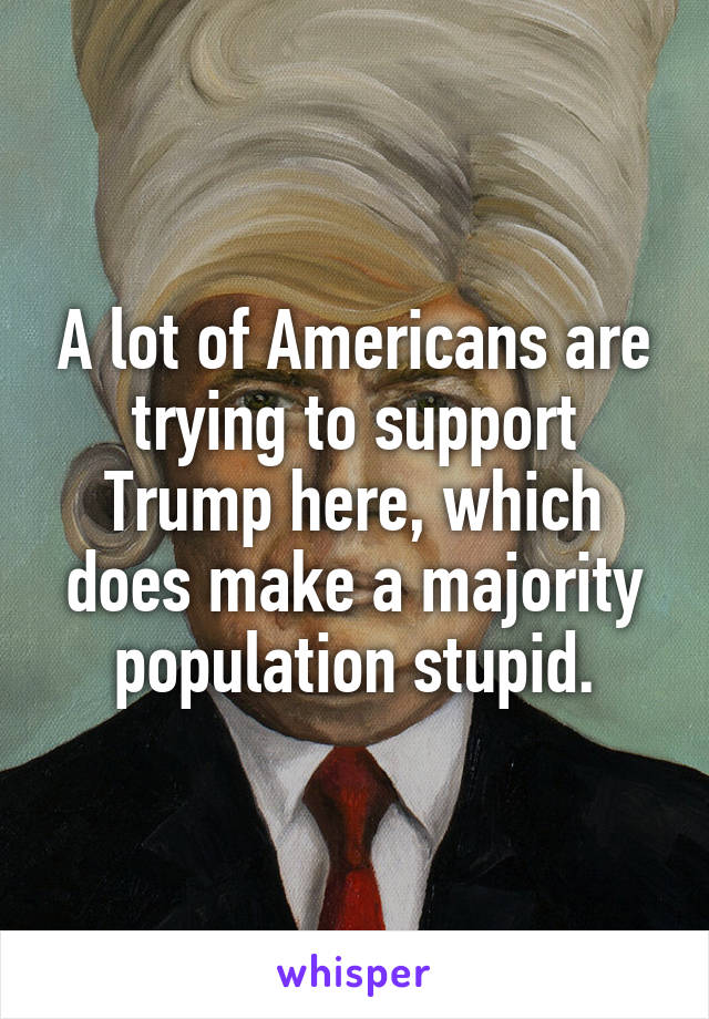 A lot of Americans are trying to support Trump here, which does make a majority population stupid.