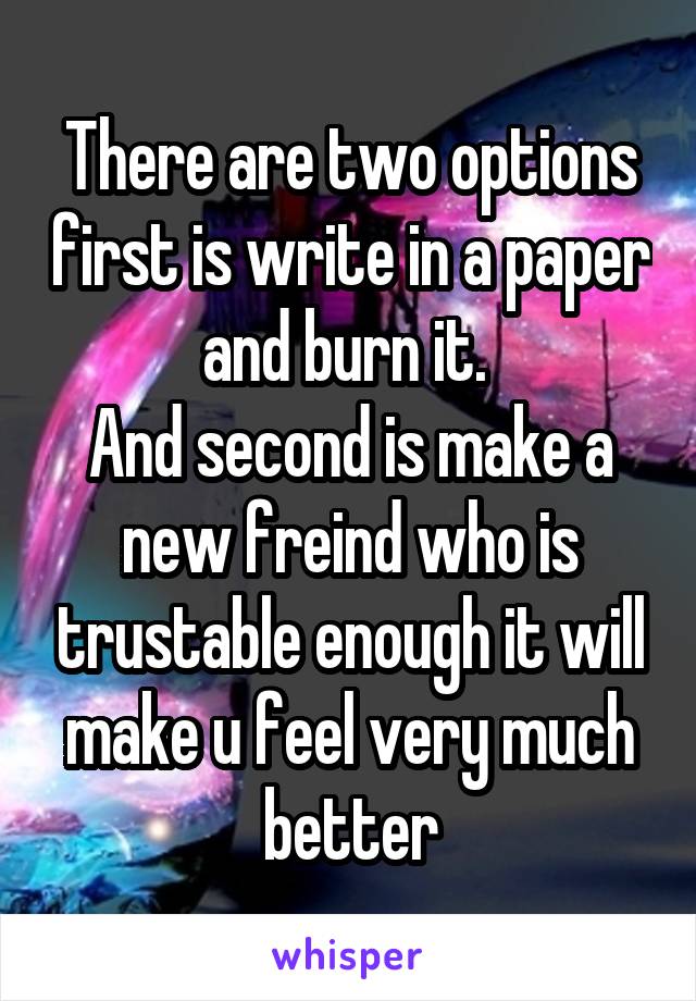 There are two options first is write in a paper and burn it. 
And second is make a new freind who is trustable enough it will make u feel very much better