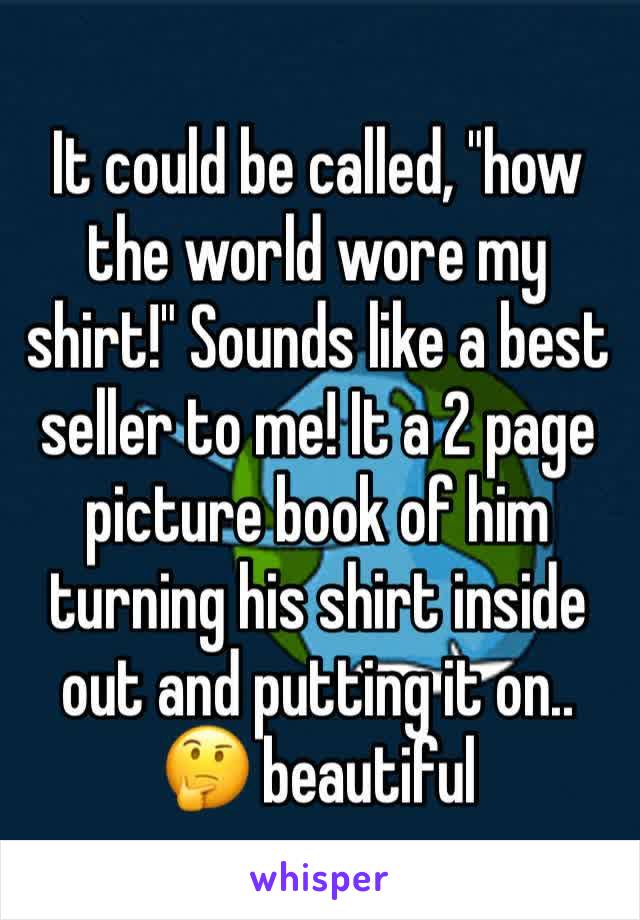 It could be called, "how the world wore my shirt!" Sounds like a best seller to me! It a 2 page picture book of him turning his shirt inside out and putting it on.. 🤔 beautiful 