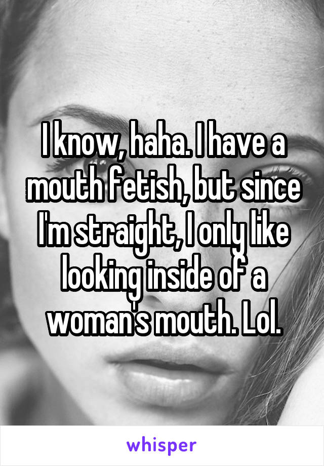 I know, haha. I have a mouth fetish, but since I'm straight, I only like looking inside of a woman's mouth. Lol.