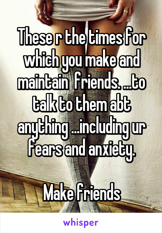 These r the times for which you make and maintain  friends. ...to talk to them abt anything ...including ur fears and anxiety.

Make friends