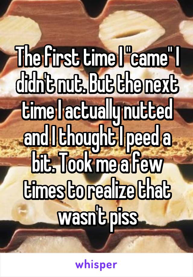 The first time I "came" I didn't nut. But the next time I actually nutted and I thought I peed a bit. Took me a few times to realize that wasn't piss