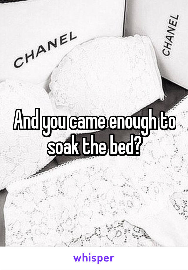 And you came enough to soak the bed?