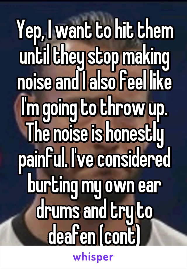 Yep, I want to hit them until they stop making noise and I also feel like I'm going to throw up. The noise is honestly painful. I've considered burting my own ear drums and try to deafen (cont)