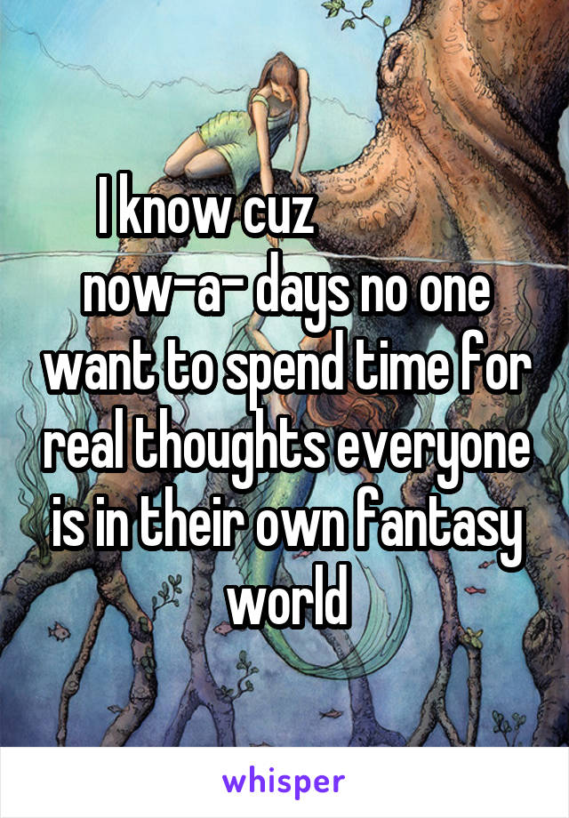 I know cuz                now-a- days no one want to spend time for real thoughts everyone is in their own fantasy world