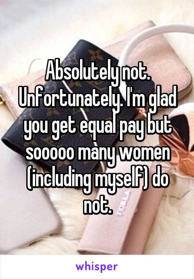 Absolutely not. Unfortunately. I'm glad you get equal pay but sooooo many women (including myself) do not.