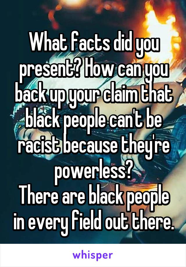 What facts did you present? How can you back up your claim that black people can't be racist because they're powerless?
There are black people in every field out there.