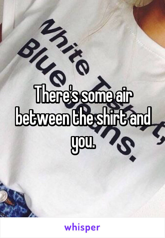 There's some air between the shirt and you.