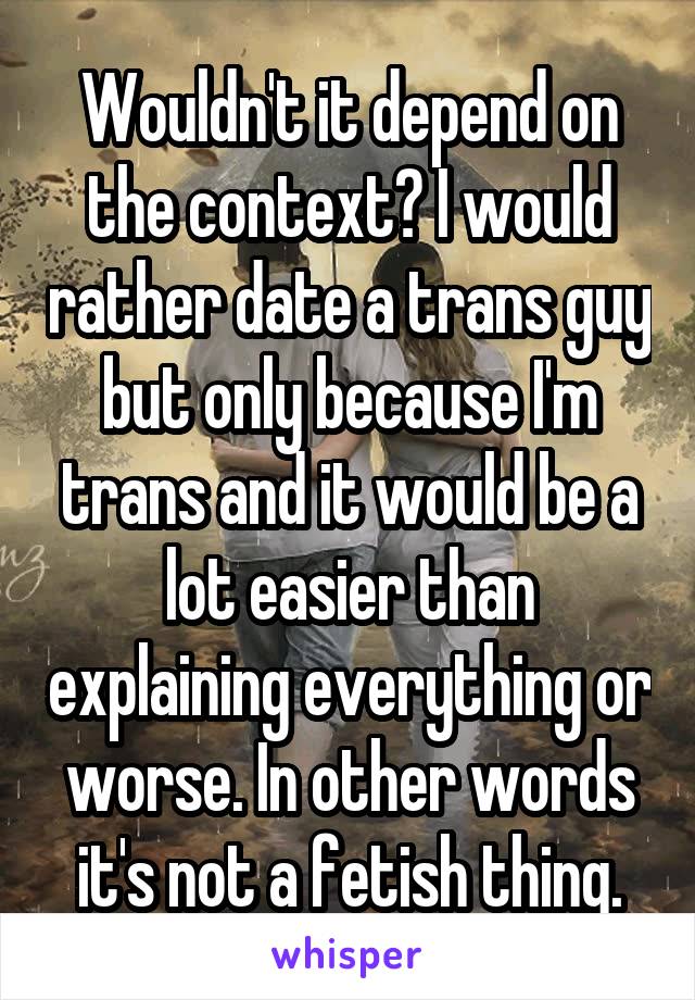 Wouldn't it depend on the context? I would rather date a trans guy but only because I'm trans and it would be a lot easier than explaining everything or worse. In other words it's not a fetish thing.