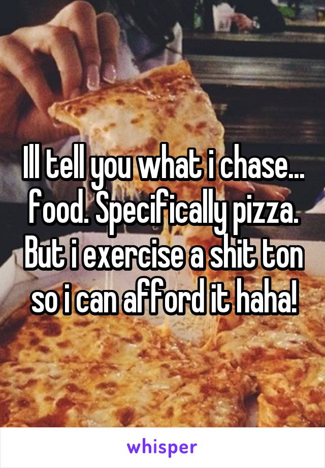 Ill tell you what i chase... food. Specifically pizza. But i exercise a shit ton so i can afford it haha!