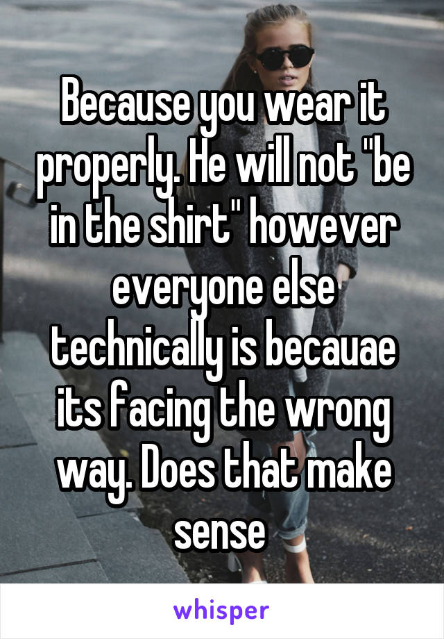 Because you wear it properly. He will not "be in the shirt" however everyone else technically is becauae its facing the wrong way. Does that make sense 