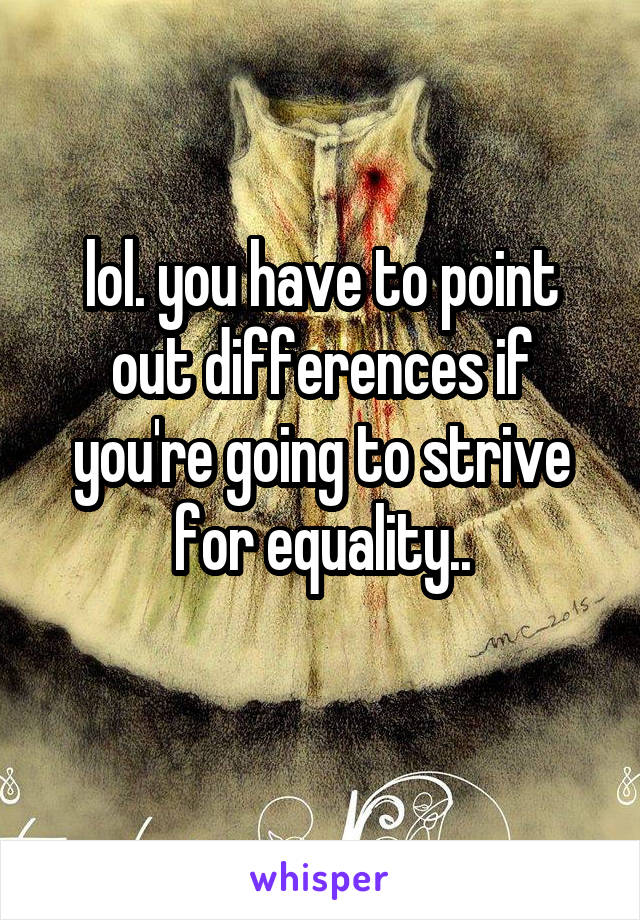 lol. you have to point out differences if you're going to strive for equality..

