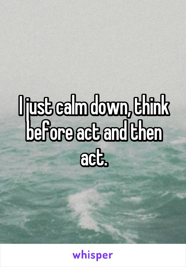 I just calm down, think before act and then act.