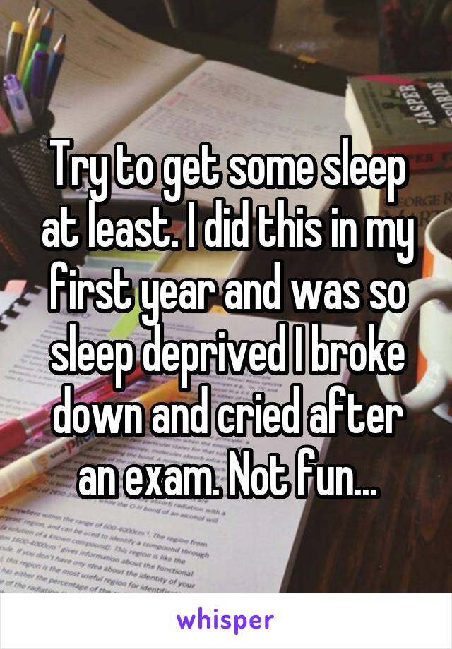 Try to get some sleep at least. I did this in my first year and was so sleep deprived I broke down and cried after an exam. Not fun...