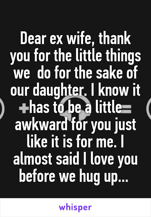 Dear ex wife, thank you for the little things we  do for the sake of our daughter. I know it has to be a little awkward for you just like it is for me. I almost said I love you before we hug up... 