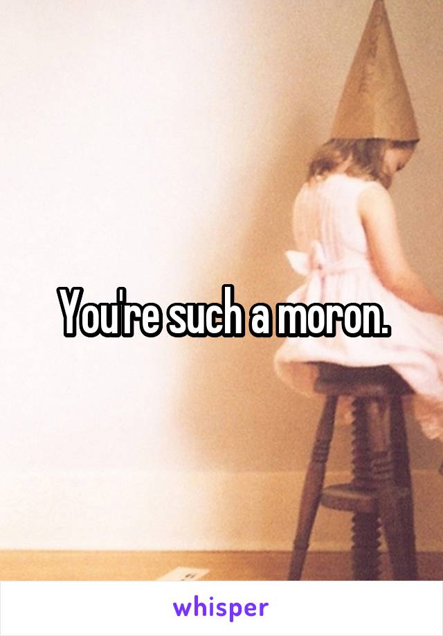 You're such a moron.