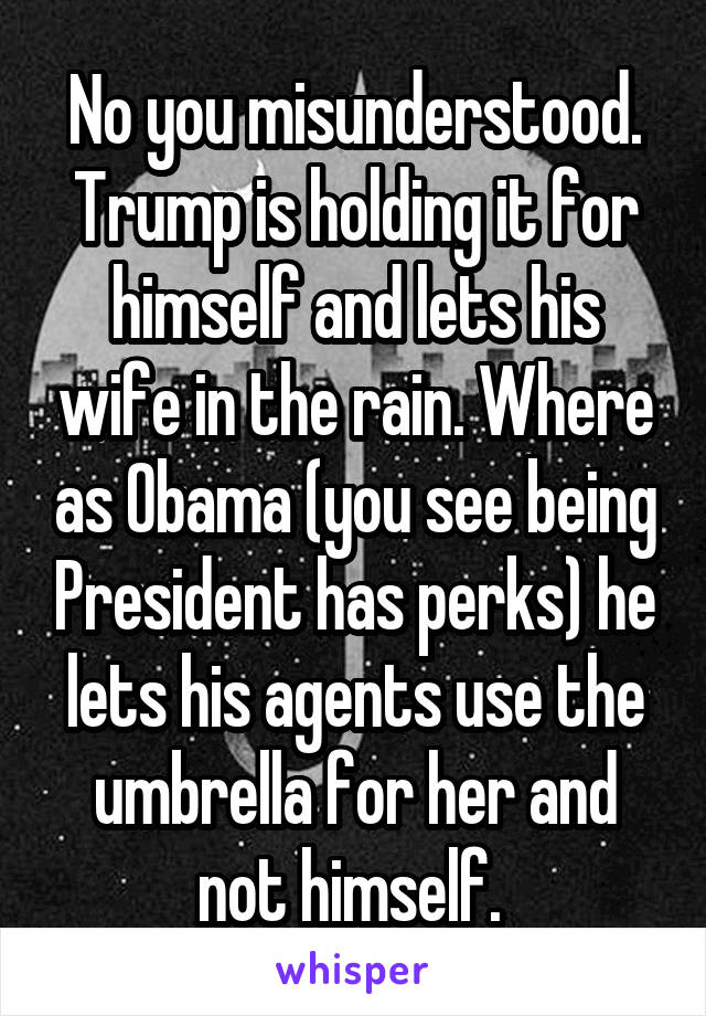 No you misunderstood. Trump is holding it for himself and lets his wife in the rain. Where as Obama (you see being President has perks) he lets his agents use the umbrella for her and not himself. 