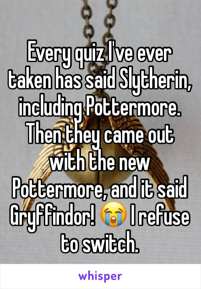 Every quiz I've ever taken has said Slytherin, including Pottermore. Then they came out with the new Pottermore, and it said Gryffindor! 😭 I refuse to switch.
