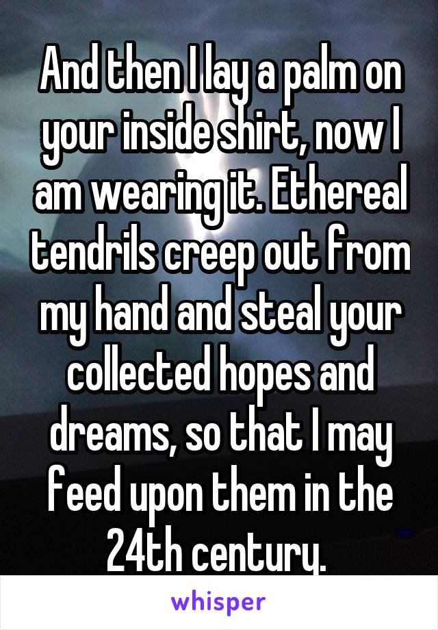 And then I lay a palm on your inside shirt, now I am wearing it. Ethereal tendrils creep out from my hand and steal your collected hopes and dreams, so that I may feed upon them in the 24th century. 