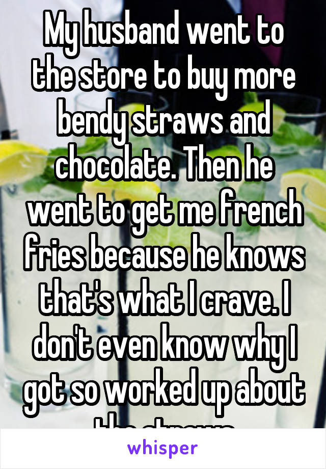 My husband went to the store to buy more bendy straws and chocolate. Then he went to get me french fries because he knows that's what I crave. I don't even know why I got so worked up about the straws