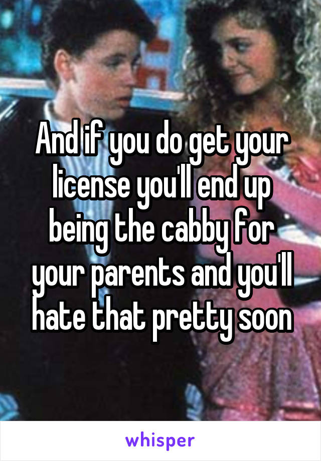 And if you do get your license you'll end up being the cabby for your parents and you'll hate that pretty soon