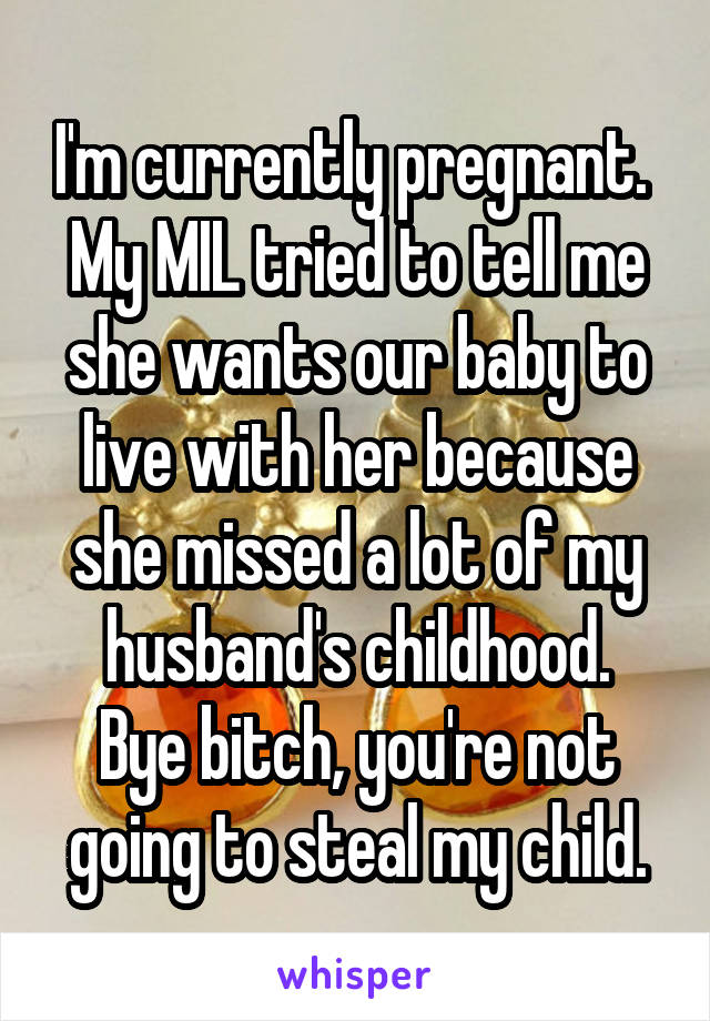 I'm currently pregnant.  My MIL tried to tell me she wants our baby to live with her because she missed a lot of my husband's childhood.
Bye bitch, you're not going to steal my child.