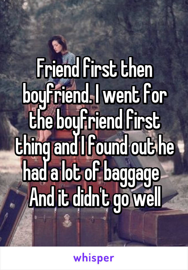 Friend first then boyfriend. I went for the boyfriend first thing and I found out he had a lot of baggage   And it didn't go well