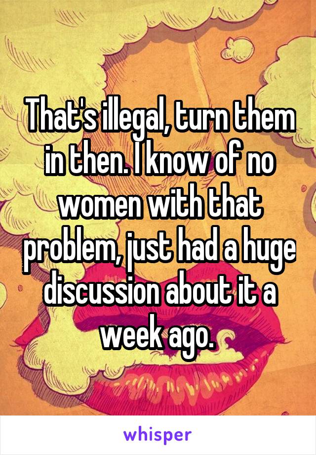 That's illegal, turn them in then. I know of no women with that problem, just had a huge discussion about it a week ago. 