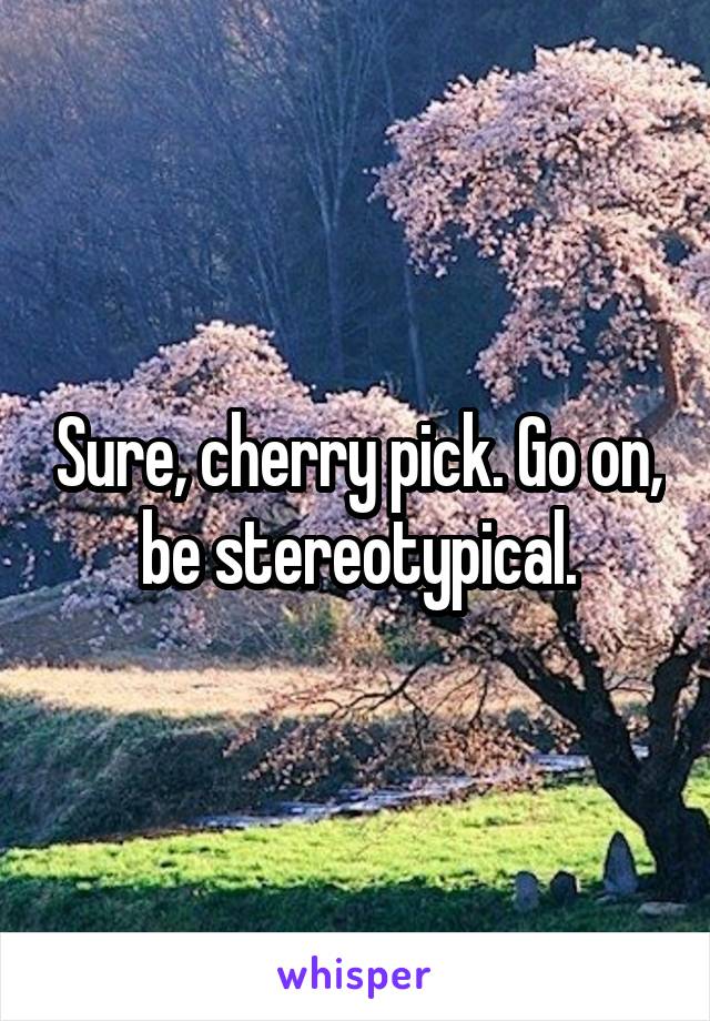 Sure, cherry pick. Go on, be stereotypical.