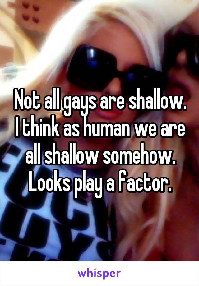 Not all gays are shallow. I think as human we are all shallow somehow. Looks play a factor.