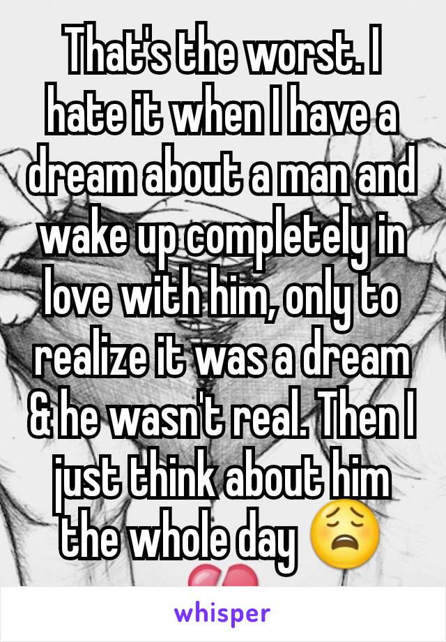 That's the worst. I hate it when I have a dream about a man and wake up completely in love with him, only to realize it was a dream & he wasn't real. Then I just think about him the whole day 😩💔