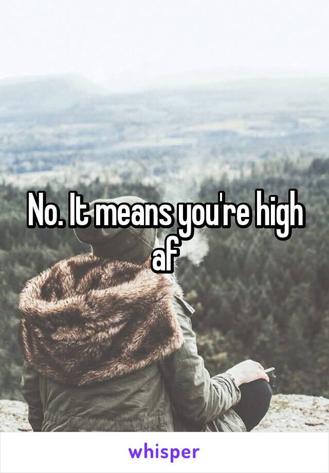 No. It means you're high af