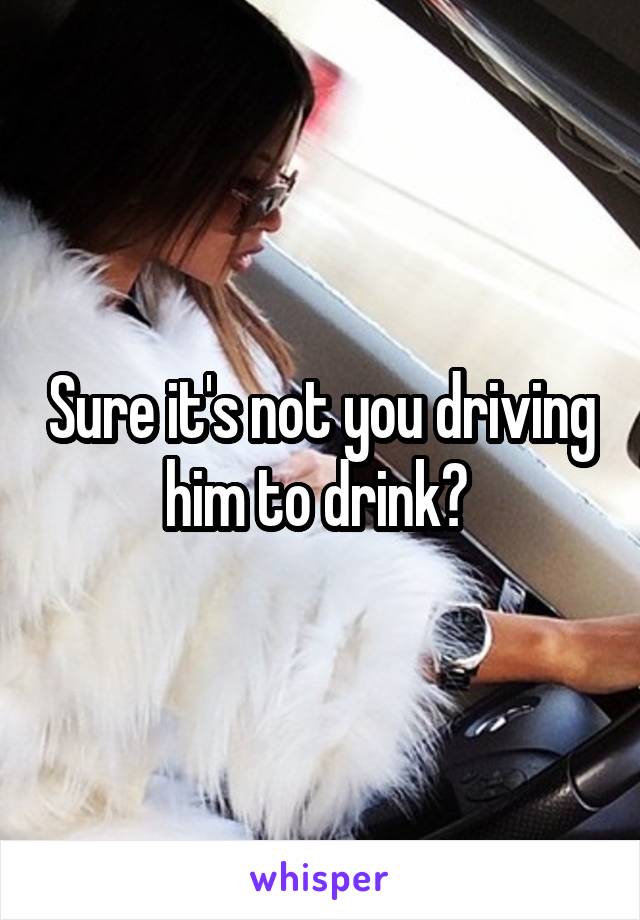 Sure it's not you driving him to drink? 