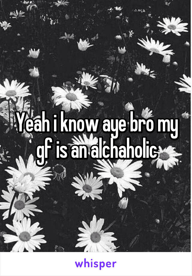 Yeah i know aye bro my gf is an alchaholic