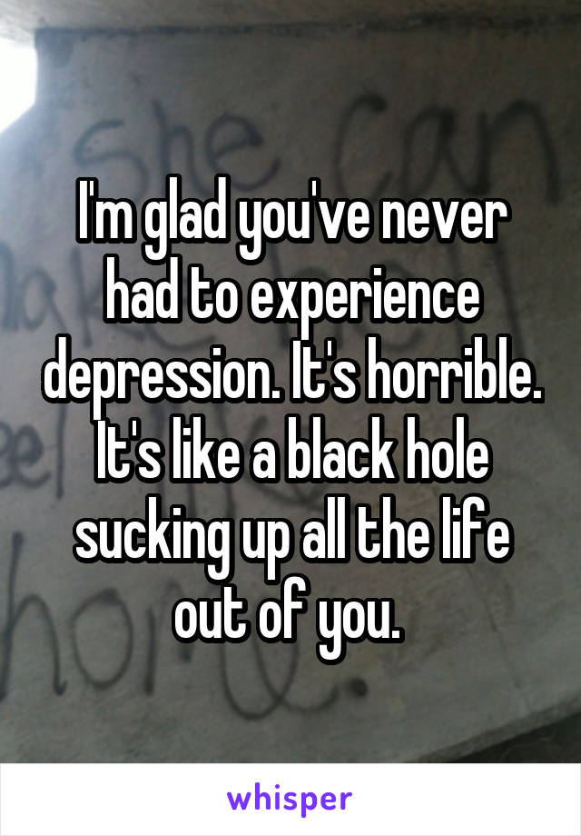I'm glad you've never had to experience depression. It's horrible. It's like a black hole sucking up all the life out of you. 