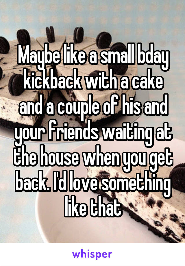 Maybe like a small bday kickback with a cake and a couple of his and your friends waiting at the house when you get back. I'd love something like that
