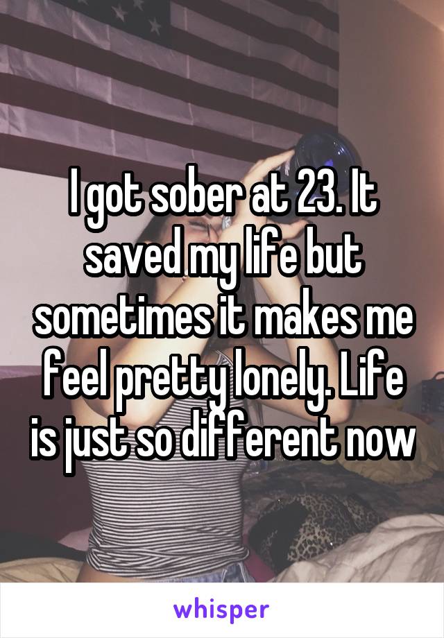 I got sober at 23. It saved my life but sometimes it makes me feel pretty lonely. Life is just so different now