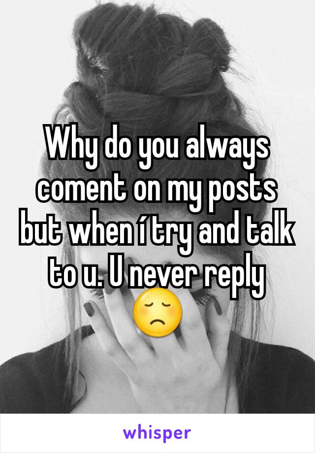 Why do you always coment on my posts but when í try and talk to u. U never reply 😞