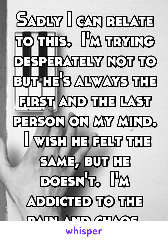 Sadly I can relate to this.  I'm trying desperately not to but he's always the first and the last person on my mind.  I wish he felt the same, but he doesn't.  I'm addicted to the pain and chaos.