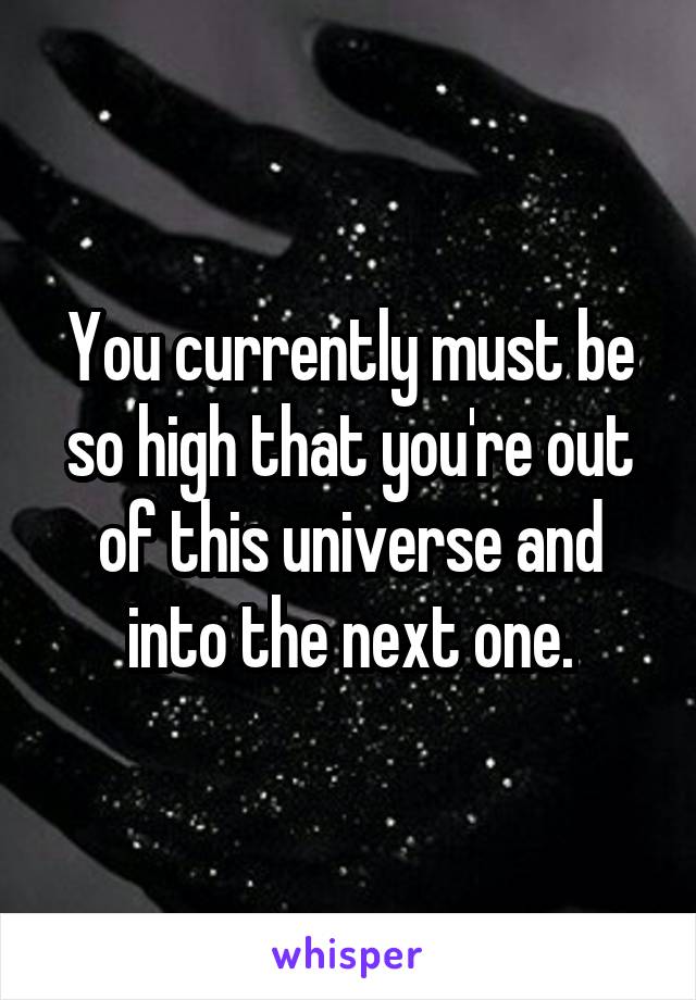 You currently must be so high that you're out of this universe and into the next one.